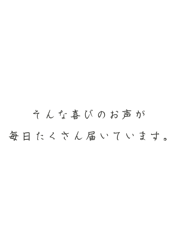 そんな喜びのお声が毎日たくさん届いています。